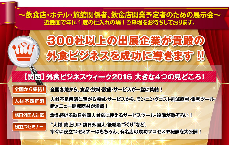 ～外食産業・ホテル・旅館関係者、飲食店開業予定者のための展示会～　近畿圏で年に１度の仕入れの場！ご来場をお待ちしております。／300社の出展企業が貴殿の外食ビジネスを成功に導きます！！／［関西］外食ビジネスウィーク2015 見どころ！／外食産業最先端の専門展示会！業界で勝ち続けるために必要な製品・サービスが勢ぞろい！／繁盛店に必要な製品・サービスが全国各地から集結！／人材不足解消に繋がる機械・サービスから、ランニングコスト削減商材・集客ツール・新メニュー開発商材が満載！／〝繁盛店づくり＂に役立つセミナーも開催！成功のプロセスや秘訣から成長し続ける店の必勝法を大公開！